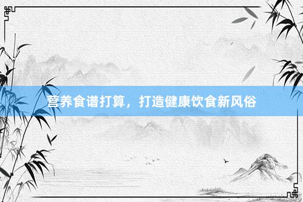 营养食谱打算，打造健康饮食新风俗