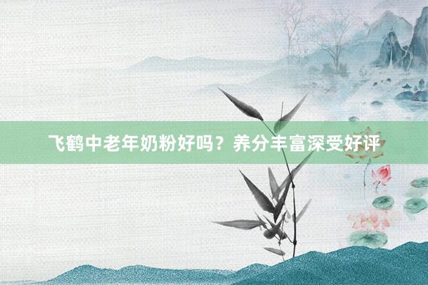 飞鹤中老年奶粉好吗？养分丰富深受好评