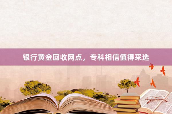 银行黄金回收网点，专科相信值得采选